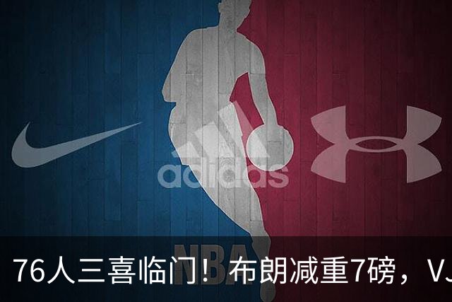 76人三喜临门！布朗减重7磅，VJ练成魔鬼筋骨人，大帝没让老詹失望