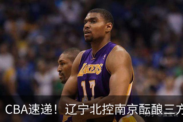 CBA速递！辽宁北控南京酝酿三方交易，广东男篮两人续约两人离队，山东大外本周官宣，福建敲定外线核心